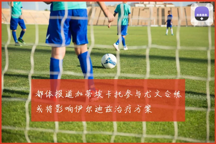 都体报道加蒂埃卡托参与尤文合练或将影响伊尔迪兹治疗方案