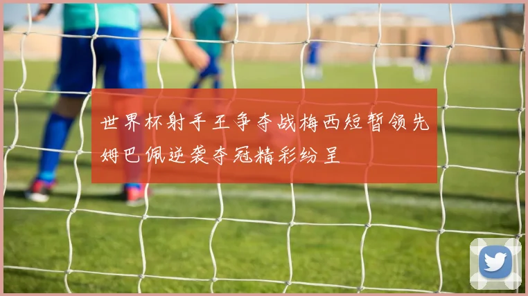 世界杯射手王争夺战梅西短暂领先姆巴佩逆袭夺冠精彩纷呈