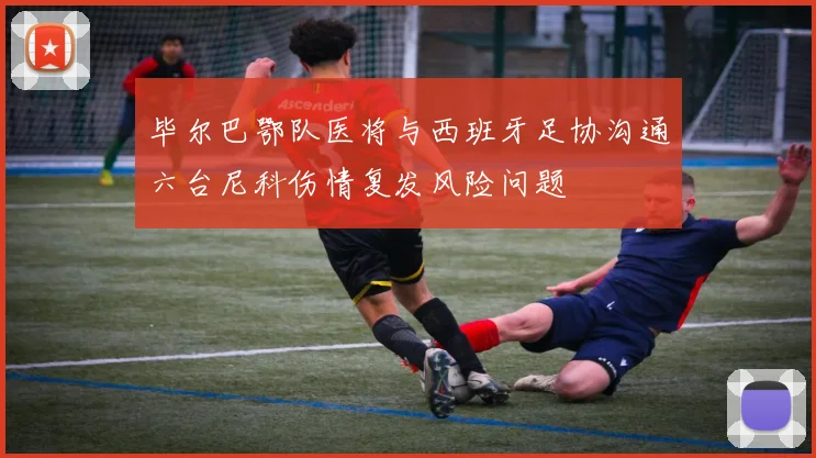 毕尔巴鄂队医将与西班牙足协沟通六台尼科伤情复发风险问题