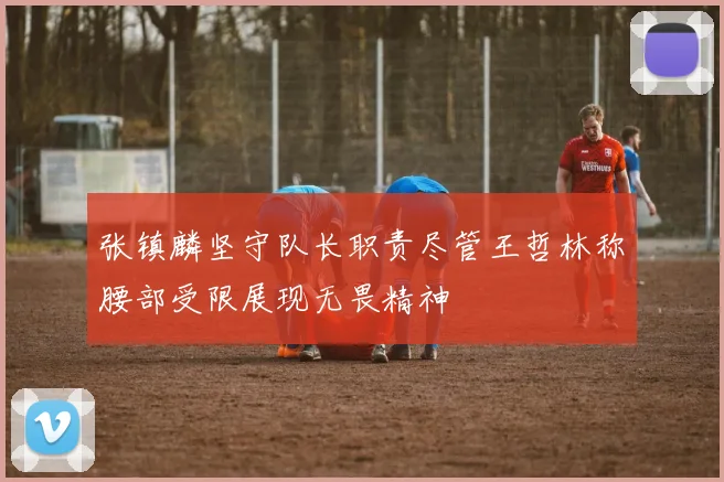 张镇麟坚守队长职责尽管王哲林称腰部受限展现无畏精神