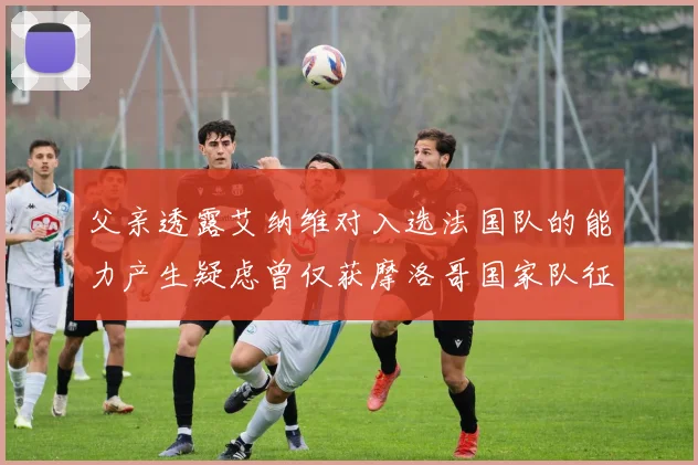 父亲透露艾纳维对入选法国队的能力产生疑虑曾仅获摩洛哥国家队征召